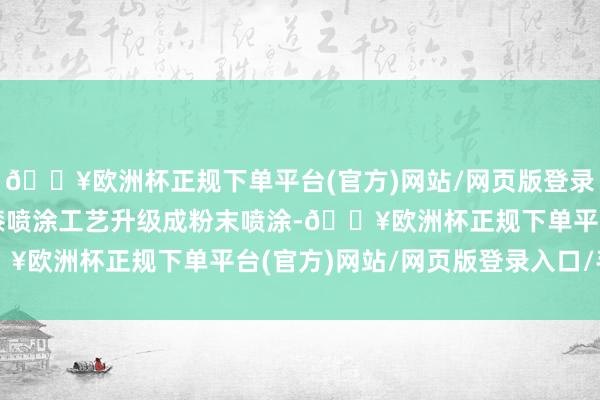 🔥欧洲杯正规下单平台(官方)网站/网页版登录入口/手机版将传统油漆喷涂工艺升级成粉末喷涂-🔥欧洲杯正规下单平台(官方)网站/网页版登录入口/手机版