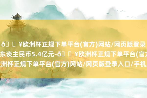 🔥欧洲杯正规下单平台(官方)网站/网页版登录入口/手机版总估值为东谈主民币5.4亿元-🔥欧洲杯正规下单平台(官方)网站/网页版登录入口/手机版