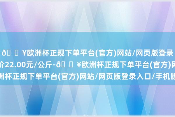 🔥欧洲杯正规下单平台(官方)网站/网页版登录入口/手机版最低报价22.00元/公斤-🔥欧洲杯正规下单平台(官方)网站/网页版登录入口/手机版