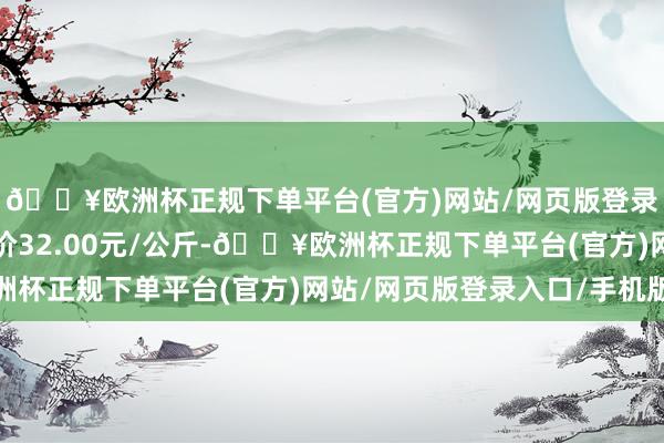 🔥欧洲杯正规下单平台(官方)网站/网页版登录入口/手机版最低报价32.00元/公斤-🔥欧洲杯正规下单平台(官方)网站/网页版登录入口/手机版