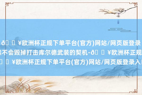 🔥欧洲杯正规下单平台(官方)网站/网页版登录入口/手机版土耳其赫然不会毁掉打击库尔德武装的契机-🔥欧洲杯正规下单平台(官方)网站/网页版登录入口/手机版