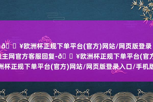 🔥欧洲杯正规下单平台(官方)网站/网页版登录入口/手机版东谈主东谈主网官方客服回复-🔥欧洲杯正规下单平台(官方)网站/网页版登录入口/手机版