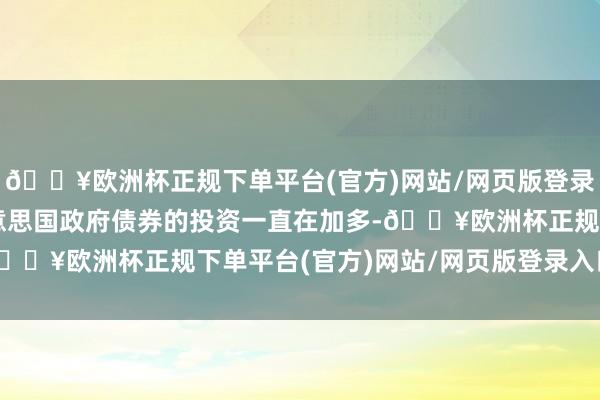 🔥欧洲杯正规下单平台(官方)网站/网页版登录入口/手机版沙特对好意思国政府债券的投资一直在加多-🔥欧洲杯正规下单平台(官方)网站/网页版登录入口/手机版