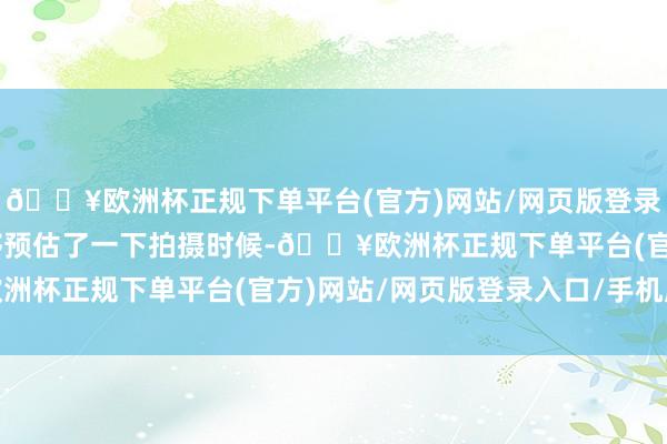 🔥欧洲杯正规下单平台(官方)网站/网页版登录入口/手机版”丁立能够预估了一下拍摄时候-🔥欧洲杯正规下单平台(官方)网站/网页版登录入口/手机版