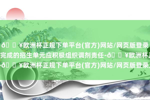 🔥欧洲杯正规下单平台(官方)网站/网页版登录入口/手机版专项磋议未完成的招生单元应积极组织调剂责任-🔥欧洲杯正规下单平台(官方)网站/网页版登录入口/手机版