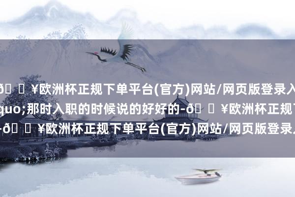 🔥欧洲杯正规下单平台(官方)网站/网页版登录入口/手机版&ldquo;那时入职的时候说的好好的-🔥欧洲杯正规下单平台(官方)网站/网页版登录入口/手机版