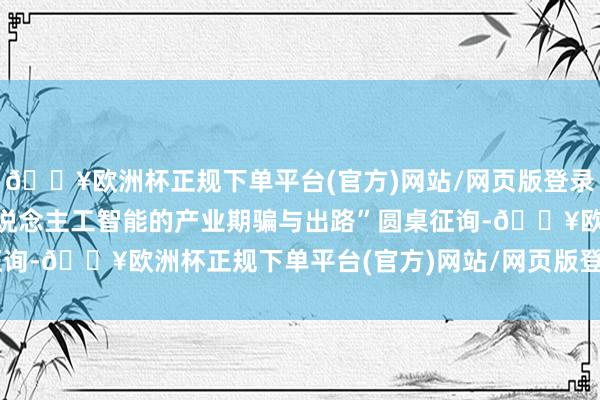 🔥欧洲杯正规下单平台(官方)网站/网页版登录入口/手机版并参与“东说念主工智能的产业期骗与出路”圆桌征询-🔥欧洲杯正规下单平台(官方)网站/网页版登录入口/手机版