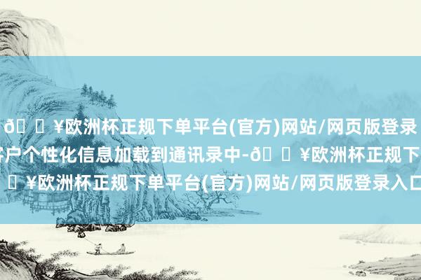 🔥欧洲杯正规下单平台(官方)网站/网页版登录入口/手机版它不错将客户个性化信息加载到通讯录中-🔥欧洲杯正规下单平台(官方)网站/网页版登录入口/手机版