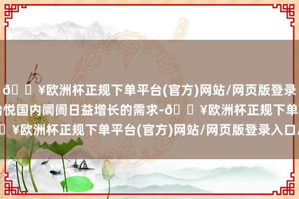 🔥欧洲杯正规下单平台(官方)网站/网页版登录入口/手机版不仅梗概怡悦国内阛阓日益增长的需求-🔥欧洲杯正规下单平台(官方)网站/网页版登录入口/手机版