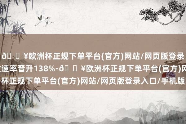 🔥欧洲杯正规下单平台(官方)网站/网页版登录入口/手机版不仅干发速率晋升138%-🔥欧洲杯正规下单平台(官方)网站/网页版登录入口/手机版