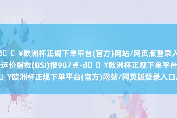 🔥欧洲杯正规下单平台(官方)网站/网页版登录入口/手机版超灵便型船运价指数(BSI)报987点-🔥欧洲杯正规下单平台(官方)网站/网页版登录入口/手机版