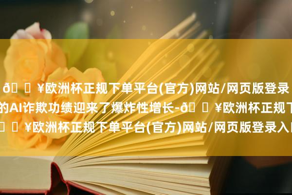 🔥欧洲杯正规下单平台(官方)网站/网页版登录入口/手机版外洋市集的AI诈欺功绩迎来了爆炸性增长-🔥欧洲杯正规下单平台(官方)网站/网页版登录入口/手机版